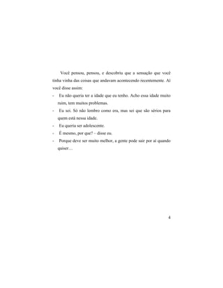 Você pensou, pensou, e descobriu que a sensação que você
tinha vinha das coisas que andavam acontecendo recentemente. Aí
você disse assim:
-   Eu não queria ter a idade que eu tenho. Acho essa idade muito
    ruim, tem muitos problemas.
-   Eu sei. Só não lembro como era, mas sei que são sérios para
    quem está nessa idade.
-   Eu queria ser adolescente.
-   É mesmo, por que? – disse eu.
-   Porque deve ser muito melhor, a gente pode sair por aí quando
    quiser…




                                                               4
 