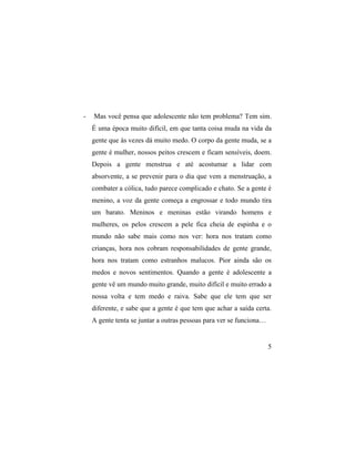 -   Mas você pensa que adolescente não tem problema? Tem sim.
    É uma época muito difícil, em que tanta coisa muda na vida da
    gente que às vezes dá muito medo. O corpo da gente muda, se a
    gente é mulher, nossos peitos crescem e ficam sensíveis, doem.
    Depois a gente menstrua e até acostumar a lidar com
    absorvente, a se prevenir para o dia que vem a menstruação, a
    combater a cólica, tudo parece complicado e chato. Se a gente é
    menino, a voz da gente começa a engrossar e todo mundo tira
    um barato. Meninos e meninas estão virando homens e
    mulheres, os pelos crescem a pele fica cheia de espinha e o
    mundo não sabe mais como nos ver: hora nos tratam como
    crianças, hora nos cobram responsabilidades de gente grande,
    hora nos tratam como estranhos malucos. Pior ainda são os
    medos e novos sentimentos. Quando a gente é adolescente a
    gente vê um mundo muito grande, muito difícil e muito errado a
    nossa volta e tem medo e raiva. Sabe que ele tem que ser
    diferente, e sabe que a gente é que tem que achar a saída certa.
    A gente tenta se juntar a outras pessoas para ver se funciona…


                                                                     5
 