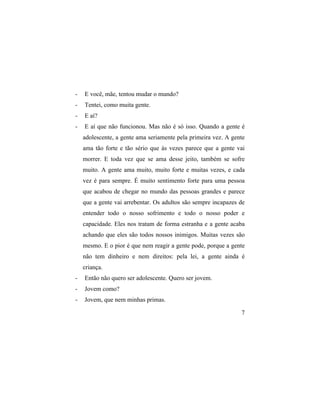 -   E você, mãe, tentou mudar o mundo?
-   Tentei, como muita gente.
-   E aí?
-   E aí que não funcionou. Mas não é só isso. Quando a gente é
    adolescente, a gente ama seriamente pela primeira vez. A gente
    ama tão forte e tão sério que às vezes parece que a gente vai
    morrer. E toda vez que se ama desse jeito, também se sofre
    muito. A gente ama muito, muito forte e muitas vezes, e cada
    vez é para sempre. É muito sentimento forte para uma pessoa
    que acabou de chegar no mundo das pessoas grandes e parece
    que a gente vai arrebentar. Os adultos são sempre incapazes de
    entender todo o nosso sofrimento e todo o nosso poder e
    capacidade. Eles nos tratam de forma estranha e a gente acaba
    achando que eles são todos nossos inimigos. Muitas vezes são
    mesmo. E o pior é que nem reagir a gente pode, porque a gente
    não tem dinheiro e nem direitos: pela lei, a gente ainda é
    criança.
-   Então não quero ser adolescente. Quero ser jovem.
-   Jovem como?
-   Jovem, que nem minhas primas.

                                                                7
 