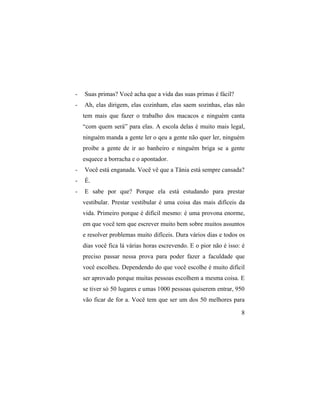 -   Suas primas? Você acha que a vida das suas primas é fácil?
-   Ah, elas dirigem, elas cozinham, elas saem sozinhas, elas não
    tem mais que fazer o trabalho dos macacos e ninguém canta
    “com quem será” para elas. A escola delas é muito mais legal,
    ninguém manda a gente ler o qeu a gente não quer ler, ninguém
    proibe a gente de ir ao banheiro e ninguém briga se a gente
    esquece a borracha e o apontador.
-   Você está enganada. Você vê que a Tânia está sempre cansada?
-   É.
-   E sabe por que? Porque ela está estudando para prestar
    vestibular. Prestar vestibular é uma coisa das mais difíceis da
    vida. Primeiro porque é difícil mesmo: é uma provona enorme,
    em que você tem que escrever muito bem sobre muitos assuntos
    e resolver problemas muito difíceis. Dura vários dias e todos os
    dias você fica lá várias horas escrevendo. E o pior não é isso: é
    preciso passar nessa prova para poder fazer a faculdade que
    você escolheu. Dependendo do que você escolhe é muito difícil
    ser aprovado porque muitas pessoas escolhem a mesma coisa. E
    se tiver só 50 lugares e umas 1000 pessoas quiserem entrar, 950
    vão ficar de for a. Você tem que ser um dos 50 melhores para

                                                                   8
 