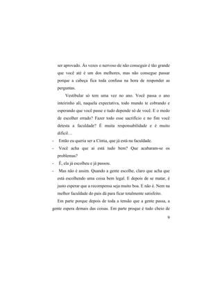 ser aprovado. Às vezes o nervoso de não conseguir é tão grande
    que você até é um dos melhores, mas não consegue passar
    porque a cabeça fica toda confusa na hora de responder as
    perguntas.
        Vestibular só tem uma vez no ano. Você passa o ano
    inteirinho alí, naquela expectativa, todo mundo te cobrando e
    esperando que você passe e tudo depende só de você. E o medo
    de escolher errado? Fazer todo esse sacrifício e no fim você
    detesta a faculdade? É muita responsabilidade e é muito
    difícil…
-   Então eu queria ser a Cíntia, que já está na faculdade.
-   Você acha que aí está tudo bem? Que acabaram-se os
    problemas?
-   É, ela já escolheu e já passou.
-   Mas não é assim. Quando a gente escolhe, claro que acha que
    está escolhendo uma coisa bem legal. E depois de se matar, é
    justo esperar que a recompensa seja muito boa. E não é. Nem na
    melhor faculdade do país dá para ficar totalmente satisfeito.
    Em parte porque depois de toda a tensão que a gente passa, a
gente espera demais das coisas. Em parte proque é tudo cheio de

                                                                    9
 