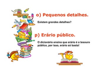 o) Pequenos detalhes.
Existem grandes detalhes?
p) Erário público.
O dicionário ensina que erário é o tesouro
público, por isso, erário só basta!
 