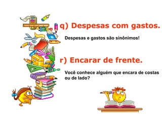 q) Despesas com gastos.
Despesas e gastos são sinônimos!
r) Encarar de frente.
Você conhece alguém que encara de costas
ou de lado?
 