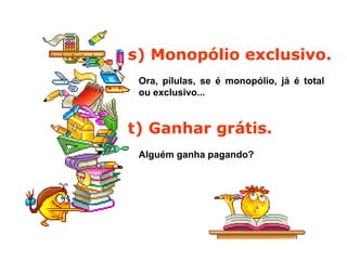 s) Monopólio exclusivo.
Ora, pílulas, se é monopólio, já é total
ou exclusivo...
t) Ganhar grátis.
Alguém ganha pagando?
 