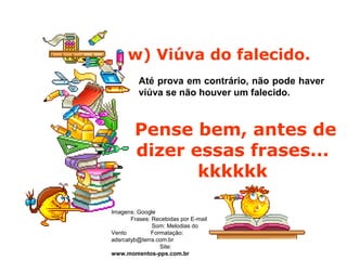w) Viúva do falecido.
Até prova em contrário, não pode haver
viúva se não houver um falecido.
Pense bem, antes de
dizer essas frases...
kkkkkk
Imagens: Google
Frases: Recebidas por E-mail
Som: Melodias do
Vento Formatação:
adsrcatyb@terra.com.br
Site:
www.momentos-pps.com.br
 