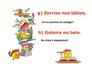 g) Sorriso nos lábios.
Já viu sorriso no umbigo?
h) Goteira no teto.
No chão é impossível!
 