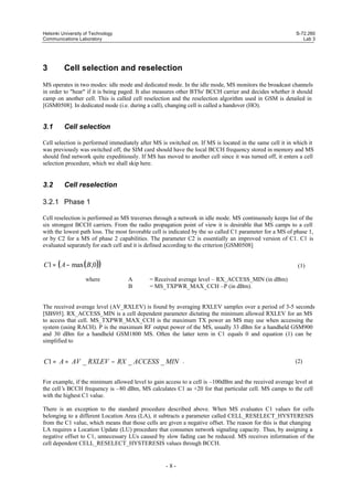 Helsinki University of Technology
Communications Laboratory

3

S-72.260
Lab 3

Cell selection and reselection

MS operates in two modes: idle mode and dedicated mode. In the idle mode, MS monitors the broadcast channels
in order to "hear" if it is being paged. It also measures other BTSs' BCCH carrier and decides whether it should
camp on another cell. This is called cell reselection and the reselection algorithm used in GSM is detailed in
[GSM0508]. In dedicated mode (i.e. during a call), changing cell is called a handover (HO).

3.1

Cell selection

Cell selection is performed immediately after MS is switched on. If MS is located in the same cell it in which it
was previously was switched off, the SIM card should have the local BCCH frequency stored in memory and MS
should find network quite expeditiously. If MS has moved to another cell since it was turned off, it enters a cell
selection procedure, which we shall skip here.

3.2

Cell reselection

3.2.1 Phase 1
Cell reselection is performed as MS traverses through a network in idle mode. MS continuously keeps list of the
six strongest BCCH carriers. From the radio propagation point of view it is desirable that MS camps to a cell
with the lowest path loss. The most favorable cell is indicated by the so called C1 parameter for a MS of phase 1,
or by C2 for a MS of phase 2 capabilities. The parameter C2 is essentially an improved version of C1. C1 is
evaluated separately for each cell and it is defined according to the criterion [GSM0508]

C1 = ( A − max ( B,0))
where

(1)
A
B

= Received average level – RX_ACCESS_MIN (in dBm)
= MS_TXPWR_MAX_CCH –P (in dBm).

The received average level (AV_RXLEV) is found by averaging RXLEV samples over a period of 3-5 seconds
[SBS95]. RX_ACCESS_MIN is a cell dependent parameter dictating the minimum allowed RXLEV for an MS
to access that cell. MS_TXPWR_MAX_CCH is the maximum TX power an MS may use when accessing the
system (using RACH). P is the maximum RF output power of the MS, usually 33 dBm for a handheld GSM900
and 30 dBm for a handheld GSM1800 MS. Often the latter term in C1 equals 0 and equation (1) can be
simplified to

C1 = A = AV _ RXLEV − RX _ ACCESS _ MIN .

(2)

For example, if the minimum allowed level to gain access to a cell is –100dBm and the received average level at
the cell’ BCCH frequency is –80 dBm, MS calculates C1 as +20 for that particular cell. MS camps to the cell
s
with the highest C1 value.
There is an exception to the standard procedure described above. When MS evaluates C1 values for cells
belonging to a different Location Area (LA), it subtracts a parameter called CELL_RESELECT_HYSTERESIS
from the C1 value, which means that those cells are given a negative offset. The reason for this is that changing
LA requires a Location Update (LU) procedure that consumes network signaling capacity. Thus, by assigning a
negative offset to C1, unnecessary LUs caused by slow fading can be reduced. MS receives information of the
cell dependent CELL_RESELECT_HYSTERESIS values through BCCH.

-8-

 