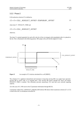 Helsinki University of Technology
Communications Laboratory

S-72.260
Lab 3

3.2.2 Phase 2
Cell reselection criterion C2 is defined as

C 2 = C1 + CELL _ RESELECT _ OFFSET − TEMPORARY _ OFFSET

(3)

when timer T < PENALTY_TIME and

C 2 = C1 + CELL _ RESELECT _ OFFSET

(4)

otherwise.

The timer T is started separately for each cell in the list of the six strongest cells immediately after it is placed on
the list. This is illustrated in the following picture. MS camps in the cell with the highest C2 value.

C2

CELL_RESELECT_OFFSET
TEMPORARY_OFFSET

C1

T

PENALTY_TIME

Figure 9.

An example of C2 criterion calculated for a cell [SBS95].

The criterion C2 is applied in hierarchical cell structures to keep fast moving MS in an upper layer and slow
moving MS in micro cells. It is assumed that a fast moving MS passes through the micro cell before
PENALTY_TIME is reached. This efficiently prevents unnecessary LUs and thus saves network signaling
capacity.
As in the case of C1, MS receives the C2 parameter information through BCCH.
A parameter called CELL_RESELECT_PARAM_IND informs MS about which reselection criterion (C1 or C2)
is used in the cell. It is broadcast on the BCCH.

-9-

 