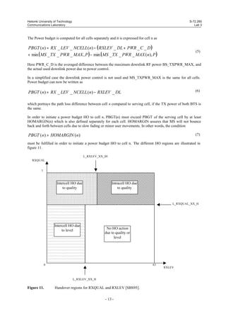 Helsinki University of Technology
Communications Laboratory

S-72.260
Lab 3

The Power budget is computed for all cells separately and it is expressed for cell n as

PBGT (n) = RX _ LEV _ NCELL (n) − ( RXLEV _ DL + PWR _ C _ D )
+ min ( MS _ TX _ PWR _ MAX , P ) − min ( MS _ TX _ PWR _ MAX (n), P )

(5)

Here PWR_C_D is the averaged difference between the maximum downlink RF power BS_TXPWR_MAX, and
the actual used downlink power due to power control.
In a simplified case the downlink power control is not used and MS_TXPWR_MAX is the same for all cells.
Power budget can now be written as

PBGT (n) = RX _ LEV _ NCELL (n) − RXLEV _ DL

(6)

which portrays the path loss difference between cell n compared to serving cell, if the TX power of both BTS is
the same.
In order to initiate a power budget HO to cell n, PBGT(n) must exceed PBGT of the serving cell by at least
HOMARGIN(n) which is also defined separately for each cell. HOMARGIN assures that MS will not bounce
back and forth between cells due to slow fading or minor user movements. In other words, the condition

PBGT (n) > HOMARGIN (n)

(7)

must be fulfilled in order to initiate a power budget HO to cell n. The different HO regions are illustrated in
figure 11.
L_RXLEV_XX_IH
RXQUAL

7

Intercell HO due
to quality

Intracell HO due
to quality

L_RXQUAL_XX_H

Intercell HO due
to level

No HO action
due to quality or
level

0

63

L_RXLEV_XX_H

Figure 11.

Handover regions for RXQUAL and RXLEV [SBS95].
- 13 -

RXLEV

 