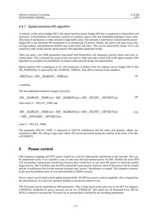 Helsinki University of Technology
Communications Laboratory

S-72.260
Lab 3

4.4.1 Speed sensitive HO algorithm
A subclass of the power budget HO is the speed sensitive power budget HO that is employed in hierarchical cell
structures. A hierarchical cell structure consists of overlayer macro cells and embedded underlayer micro cells.
This kind of architecture is often utilized in high traffic areas. The network is interference limited and the power
budget HO is the dominant HO mechanism to in minimizing TX power. Ideally, the macro cell layer serves fast
moving mobiles, and pedestrian mobiles stay in the micro cell layer. This can be achieved by means of C2 cell
reselection (idle mode) and the speed sensitive HO algorithm (dedicated mode).
There are quite a few BSS parameters associated with hierarchical cell structures, priority layers and ways to
control them. This is beyond the scope of this text and we shall only take a brief look at the speed sensitive HO
algorithm to exemplify the possibilities of modern radio network design and optimization.
Speed sensitive HO is analogous to C2 cell reselection. It differs from the ordinary power budget HO in that
HO_MARGIN(n) is replaced by HO_MARGIN_TIME(n). Thus HO is initiated if the condition

PBGT (n) > HO _ MARGIN _ TIME (n)

(8)

is fulfilled.
The time dependent handover margin is given by

HO _ MARGIN _ TIME (n) = HO _ MARGIN (n) + HO _ STATIC _ OFFSET (n)

(9)

when timer T < DELAY_TIME and

HO _ MARGIN _ TIME (n) = HO _ MARGIN (n) + HO _ STATIC _ OFFSET (n)
− HO _ DYNAMIC _ OFFSET (n)

(10)

when T > DELAY_TIME.
The parameter DELAY_TIME is measured in SACCH multiframes and the static and dynamic offsets are
measured in dBm. By setting a large static offset, HO can be prevented during the runtime of the timer T for that
cell [SBS95].

5

Power control

Like frequency hopping and DTX, power control is a tool for reducing the interference in the network. This can
be understood easily if we consider a case of only one allowed transmit power for MS. Mobiles far from BTS
will not produce unnecessary interference because they would have to use more RF power to reach the quality
target anyway. But if mobiles near the BTS expend the same amount of power, most of this power will be wasted
and the overall power level in the network increases and “excess” interference is created. This situation is known
as the near-far problem and it is even more harmful in CDMA systems.
Power control can be used in both uplink and downlink. All MS have power control capability; this is required by
the specifications. It is up to the operator whether to use power control or not.
The TX power can be controlled by BSS parameters. This is done much in the same way as for HO. For instance,
a RXQUAL threshold for power increase can be set. If RXQUAL falls under the set threshold level, MS (or
BTS) is ordered to increase the TX power by an amount that is defined by the according parameters.

- 15 -

 