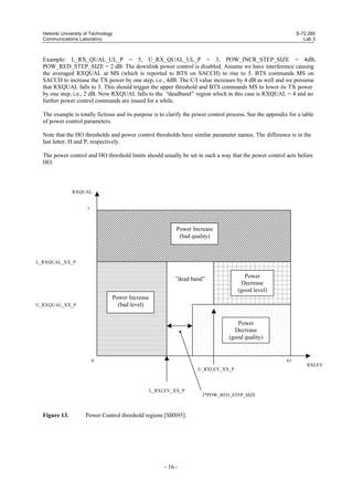 Helsinki University of Technology
Communications Laboratory

S-72.260
Lab 3

Example: L_RX_QUAL_UL_P = 5, U_RX_QUAL_UL_P = 3, POW_INCR_STEP_SIZE = 4dB,
POW_RED_STEP_SIZE = 2 dB. The downlink power control is disabled. Assume we have interference causing
the averaged RXQUAL at MS (which is reported to BTS on SACCH) to rise to 5. BTS commands MS on
SACCH to increase the TX power by one step, i.e., 4dB. The C/I value increases by 4 dB as well and we presume
that RXQUAL falls to 3. This should trigger the upper threshold and BTS commands MS to lower its TX power
by one step, i.e., 2 dB. Now RXQUAL falls to the “deadband” region which in this case is RXQUAL = 4 and no
further power control commands are issued for a while.
The example is totally fictious and its purpose is to clarify the power control process. See the appendix for a table
of power control parameters.
Note that the HO thresholds and power control thresholds have similar parameter names. The difference is in the
last letter, H and P, respectively.
The power control and HO threshold limits should usually be set in such a way that the power control acts before
HO.

RXQUAL

7

Power Increase
(bad quality)

L_RXQUAL_XX_P

Power
Decrease
(good level)

”dead band”
Power Increase
(bad level)

U_RXQUAL_XX_P

Power
Decrease
(good quality)

0

63
RXLEV
U_RXLEV_XX_P

L_RXLEV_XX_P
2*POW_RED_STEP_SIZE

Figure 13.

Power Control threshold regions [SBS95].

- 16 -

 