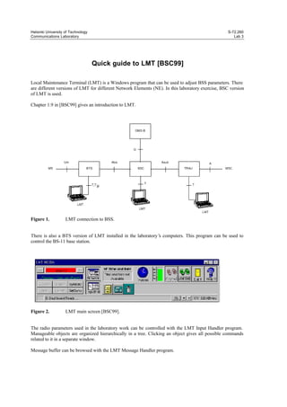 Helsinki University of Technology
Communications Laboratory

S-72.260
Lab 3

Quick guide to LMT [BSC99]
Local Maintenance Terminal (LMT) is a Windows program that can be used to adjust BSS parameters. There
are different versions of LMT for different Network Elements (NE). In this laboratory exercise, BSC version
of LMT is used.
Chapter 1.9 in [BSC99] gives an introduction to LMT.

Figure 1.

LMT connection to BSS.

There is also a BTS version of LMT installed in the laboratory’ computers. This program can be used to
s
control the BS-11 base station.

Figure 2.

LMT main screen [BSC99].

The radio parameters used in the laboratory work can be controlled with the LMT Input Handler program.
Manageable objects are organized hierarchically in a tree. Clicking an object gives all possible commands
related to it in a separate window.
Message buffer can be browsed with the LMT Message Handler program.

 