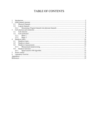 TABLE OF CONTENTS
1
2

Introduction................................................................................................................................................2
GSM channel structure ...............................................................................................................................2
2.1
Physical Channels ...............................................................................................................................2
2.2
Logical channels .................................................................................................................................2
2.2.1
Structuring of logical channels into physical channels ..................................................................5
3 Cell selection and reselection ......................................................................................................................8
3.1
Cell selection ......................................................................................................................................8
3.2
Cell reselection ...................................................................................................................................8
3.2.1
Phase 1........................................................................................................................................8
3.2.2
Phase 2........................................................................................................................................9
4 Handover (HO).........................................................................................................................................10
4.1
Handover types .................................................................................................................................10
4.2
Handover causes ...............................................................................................................................10
4.3
Handover measurements ...................................................................................................................10
4.3.1
Measurement preprocessing.......................................................................................................11
4.4
Handover decision ............................................................................................................................11
4.4.1
Speed sensitive HO algorithm....................................................................................................15
5 Power control ...........................................................................................................................................15
6 Laboratory Exercise..................................................................................................................................17
Appendices ......................................................................................................................................................19
References .......................................................................................................................................................19

 