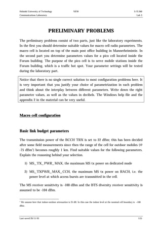 Helsinki University of Technology

NEW

Communications Laboratory

S-72.260
Lab 3

PRELIMINARY PROBLEMS
The preliminary problems consist of two parts, just like the laboratory experiments.
In the first you should determine suitable values for macro cell radio parameters. The
macro cell is located on top of the main post office building in Mannerheimintie. In
the second part you determine parameters values for a pico cell located inside the
Forum building. The purpose of the pico cell is to serve mobile stations inside the
Forum building, which is a traffic hot spot. Your parameter settings will be tested
during the laboratory part.
Notice that there is no single correct solution to most configuration problems here. It
is very important that you justify your choice of parametrization in each problem
and think about the interplay between different parameters. Write down the right
parameter values, as well as the values in decibels. The Windows help file and the
appendix 2 in the material can be very useful.

Macro cell configuration

Basic link budget parameters
The transmission power of the BCCH TRX is set to 22 dBm; this has been decided
after some field measurements since then the range of the cell for outdoor mobiles (@
-75 dBm1) becomes roughly 1 km. Find suitable values for the following parameters.
Explain the reasoning behind your selection.
1) MS_TX_PWR_MAX, the maximum MS tx power on dedicated mode
2) MS_TXPWR_MAX_CCH, the maximum MS tx power on RACH, i.e. the
power level at which access bursts are transmitted in the cell.
The MS receiver sensitivity is -100 dBm and the BTS diversity receiver sensitivity is
assumed to be -104 dBm.

1

We assume here that indoor-outdoor attenuation is 25 dB. In this case the indoor level at the nominal cell boundary is –100

dBm.

Last saved 20/11/01

1(5)

 