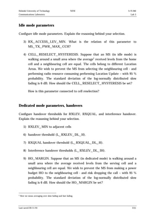 Helsinki University of Technology

NEW

Communications Laboratory

S-72.260
Lab 3

Idle mode parameters
Configure idle mode parameters. Explain the reasoning behind your selection.
3) RX_ACCESS_LEV_MIN. What is the relation of this parameter to
MS_TX_PWR_MAX_CCH?
4) CELL_RESELECT_HYSTERESIS. Suppose that an MS (in idle mode) is
walking around a small area where the average2 received levels from the home
cell and a neighbouring cell are equal. The cells belong to different Location
Areas. We wish to prevent the MS from selecting the neighbouring cell - and
performing radio resource consuming performing Location Update – with 95 %
probability. The standard deviation of the log-normally distributed slow
fading is 6 dB. How should the CELL_RESELECT_HYSTERESIS be set?
How is this parameter connected to cell reselection?

Dedicated mode parameters, handovers
Configure handover thresholds for RXLEV, RXQUAL, and interference handover.
Explain the reasoning behind your selection.
5) RXLEV_MIN to adjacent cells
6) handover threshold (L_RXLEV_DL_H).
7) RXQUAL handover threshold (L_RXQUAL_DL_H).
8) Interference handover thresholds (L_RXLEV_DL_IH).
9) HO_MARGIN. Suppose that an MS (in dedicated mode) is walking around a
small area where the average received levels from the serving cell and a
neighbouring cell are equal. We wish to prevent the MS from making a power
budget HO to the neighbouring cell - and risk dropping the call – with 95 %
probability. The standard deviation of the log-normally distributed slow
fading is 6 dB. How should the HO_MARGIN be set?

2

Here we mean averaging over slow fading and fast fading.

Last saved 20/11/01

2(5)

 