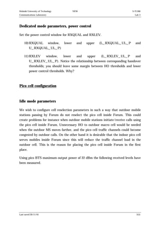 Helsinki University of Technology

NEW

S-72.260

Communications Laboratory

Lab 3

Dedicated mode parameters, power control
Set the power control window for RXQUAL and RXLEV.
10) RXQUAL

window,

lower

and

upper

(L_RXQUAL_UL_P

and

lower

and

upper

(L_RXLEV_UL_P

and

U_RXQUAL_UL_P)
11) RXLEV

window,

U_RXLEV_UL_P). Notice the relationship between corresponding handover
thresholds; you should leave some margin between HO thresholds and lower
power control thresholds. Why?

Pico cell configuration

Idle mode parameters
We wish to configure cell reselection parameters in such a way that outdoor mobile
stations passing by Forum do not reselect the pico cell inside Forum. This could
create problems for instance when outdoor mobile stations initiate/receive calls using
the pico cell inside Forum. Unnecessary HO to outdoor macro cell would be needed
when the outdoor MS moves farther, and the pico cell traffic channels could become
congested by outdoor calls. On the other hand it is desirable that the indoor pico cell
serves mobiles inside Forum since this will reduce the traffic channel load in the
outdoor cell. This is the reason for placing the pico cell inside Forum in the first
place.
Using pico BTS maximum output power of 22 dBm the following received levels have
been measured.

Last saved 20/11/01

3(5)

 