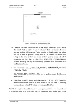 Helsinki University of Technology

NEW

S-72.260

Communications Laboratory

Lab 3

-7 0 d B m
-6 0 d B m
-7 5 d B m (p ic o )
-8 5 d B m (m a c ro )

(m a c ro )
(p ic o )

in d o o r-o u td o o r
a tte n u a tio n 1 6 d B

p ic o
B T S

A ll le v e ls m e a s u re d a t
B T S o u tp u t p o w e r 2 2 d B m

Figure 1. The cell lay-out and received signal levels.

12) Configure idle mode parameters and/or link budget parameters in such a way
that mobile stations outside Forum do not select the indoor pico cell. However
once the outdoor MS enters the Forum building it should reselect the indoor
pico cell as soon as possible. Nearby cells in the Helsinki city center area
belong to the same location area so no location updates are needed, which
means that you don’t have to take CELL_RESELECT_HYSTERESIS into
account. You may use any of the following parametrization approaches or a
combination of them.
•

C2 parameters: CELL_RESELECT_OFFSET, TEMPORARY_OFFSET,
PENALTY_TIME.

•

RX_ACCESS_LEV_MINIMUM. This can be used to control the idle mode
cell boundary.

•

Control the pico BTS output power by using BS_TXPWR_RED. By default
the maximum output power of 22 dBm is used in the pico BTS. It is usually
advisable to use as low BTS output power as possible. Why?

Hint: The first step is to calculate C1 values in the following places: outside the front door, inside next
to the door and inside in the corner. Next step is to calculate C2 values in these places. At the

Last saved 20/11/01

4(5)

 