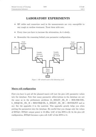 Helsinki University of Technology

NEW

S-72.260

Communications Laboratory

Lab 3

LABORATORY EXPERIMENTS
•

RF cables and connectors used in the measurements are very susceptible to
any rough or careless treatment. Treat them with care.

•

Every time you have to increase the attenuation, do it slowly.

•

Remember the reasoning behind your parameter configuration.

* 5
L A C 2 2

F ix e d
a tte n u a to r
6 0 d B

F ix e d
a tte n u a to r
6 0 d B

* 5
L A C 1 1

V a ria b le
a tte n u a to r
1 d B - 4 0 d B

V a ria b le
a tte n u a to r
6 d B - 6 6 d B

P o w e r
s p litte r

M o b ile

Figure 1. RF network used in this laboratory work.

Macro cell configuration
First you have to put all the planned macro cell (not the pico cell) parameter values
into the database. Note that many parameter abbreviations in the database are not
the same as in the preliminary problems (L_RXLEV_DL_H = HOLTHLVDL,
L_RXQUAL_DL_H = HOLTHQUDL, L_RXLEV_DL_IH = HOTDLINT and so
on). See the appendix 2 in the material. This appendix greatly helps you when
putting the parameters into the database. Be careful that you change only the values
of BTS#1. BTS#1 output power is 10 dBm. LAC of this BTS is 22. In the pico cell
configuration, BTS#0 becomes a pico cell. LAC of this BTS is 11.

Last saved 27/02/02

1(5)

 