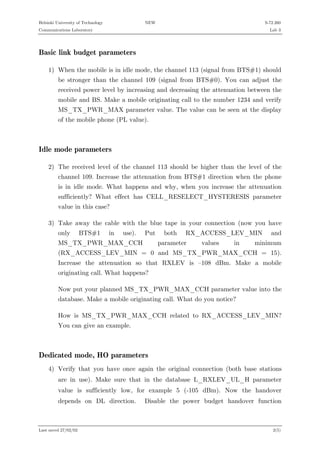 Helsinki University of Technology

NEW

S-72.260

Communications Laboratory

Lab 3

Basic link budget parameters
1) When the mobile is in idle mode, the channel 113 (signal from BTS#1) should
be stronger than the channel 109 (signal from BTS#0). You can adjust the
received power level by increasing and decreasing the attenuation between the
mobile and BS. Make a mobile originating call to the number 1234 and verify
MS_TX_PWR_MAX parameter value. The value can be seen at the display
of the mobile phone (PL value).

Idle mode parameters
2) The received level of the channel 113 should be higher than the level of the
channel 109. Increase the attenuation from BTS#1 direction when the phone
is in idle mode. What happens and why, when you increase the attenuation
sufficiently? What effect has CELL_RESELECT_HYSTERESIS parameter
value in this case?
3) Take away the cable with the blue tape in your connection (now you have
only

BTS#1

in

use).

Put

MS_TX_PWR_MAX_CCH

both

RX_ACCESS_LEV_MIN

parameter

values

in

and

minimum

(RX_ACCESS_LEV_MIN = 0 and MS_TX_PWR_MAX_CCH = 15).
Increase the attenuation so that RXLEV is –108 dBm. Make a mobile
originating call. What happens?
Now put your planned MS_TX_PWR_MAX_CCH parameter value into the
database. Make a mobile originating call. What do you notice?
How is MS_TX_PWR_MAX_CCH related to RX_ACCESS_LEV_MIN?
You can give an example.

Dedicated mode, HO parameters
4) Verify that you have once again the original connection (both base stations
are in use). Make sure that in the database L_RXLEV_UL_H parameter
value is sufficiently low, for example 5 (-105 dBm). Now the handover
depends on DL direction.

Last saved 27/02/02

Disable the power budget handover function

2(5)

 