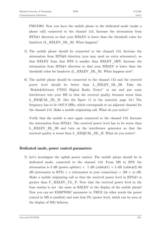 Helsinki University of Technology

NEW

S-72.260

Communications Laboratory

Lab 3

PBGTHO. Now you have the mobile phone in the dedicated mode (make a
phone call) connected to the channel 113. Increase the attenuation from
BTS#1 direction so that your RXLEV is lower than the threshold value for
handover (L_RXLEV_DL_H). What happens?
5) The mobile phone should be connected to the channel 113. Increase the
attenuation from BTS#0 direction (you may need an extra attenuator), so
that RXLEV from that BTS is smaller than RXLEV_MIN. Increase the
attenuation from BTS#1 direction so that your RXLEV is lower than the
threshold value for handover (L_RXLEV_DL_H). What happens now?
6) The mobile phone should be connected to the channel 113 and the received
power

level

should

be

better

than

L_RXLEV_DL_IH.

Take

the

“Rohde&Schwarz CTS55 Digital Radio Tester” in use and put some
interference into your MS so that the received quality becomes worse than
L_RXQUAL_DL_H. (See the figure 11 in the material, page 13.) The
frequency has to be 1827.8 MHz, which corresponds to an adjacent channel for
the channel 113. Make a mobile originating call. What do you notice?
Verify that the mobile is once again connected to the channel 113. Increase
the attenuation from BTS#1. The received power level has to be worse than
L_RXLEV_DL_IH and turn on the interference generator so that the
received quality is worse than L_RXQUAL_DL_H. What do you notice?

Dedicated mode, power control parameters
7) Let’s investigate the uplink power control. The mobile phone should be in
dedicated mode, connected to the channel 113. From MS to BTS the
attenuation is 3 dB (power splitter) + 1 dB (cable#1) + 5 dB (cable#2) 60
dB (attenuator in BTS) + x (attenuator in your connection) = (69 + x) dB.
Make a mobile originating call so that the received power level in BTS#1 is
greater than U_RXLEV_UL_P. Note that the received power level in the
base station is not the same as RXLEV at the display of the mobile phone!
Now you can set EMSPWRC parameter to TRUE (in other words the power
control in MS is enabled) and note how PL (power level, which can be seen at
the display of MS) behaves.

Last saved 27/02/02

3(5)

 