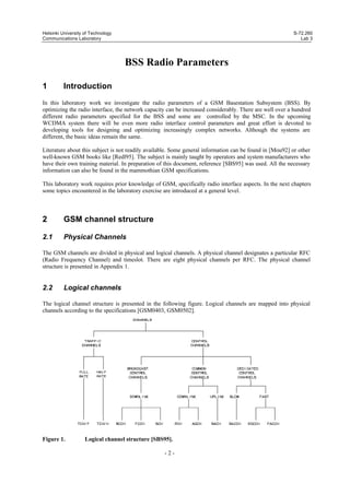 Helsinki University of Technology
Communications Laboratory

S-72.260
Lab 3

BSS Radio Parameters
1

Introduction

In this laboratory work we investigate the radio parameters of a GSM Basestation Subsystem (BSS). By
optimizing the radio interface, the network capacity can be increased considerably. There are well over a hundred
different radio parameters specified for the BSS and some are controlled by the MSC. In the upcoming
WCDMA system there will be even more radio interface control parameters and great effort is devoted to
developing tools for designing and optimizing increasingly complex networks. Although the systems are
different, the basic ideas remain the same.
Literature about this subject is not readily available. Some general information can be found in [Mou92] or other
well-known GSM books like [Redl95]. The subject is mainly taught by operators and system manufacturers who
have their own training material. In preparation of this document, reference [SBS95] was used. All the necessary
information can also be found in the mammothian GSM specifications.
This laboratory work requires prior knowledge of GSM, specifically radio interface aspects. In the next chapters
some topics encountered in the laboratory exercise are introduced at a general level.

2

GSM channel structure

2.1

Physical Channels

The GSM channels are divided in physical and logical channels. A physical channel designates a particular RFC
(Radio Frequency Channel) and timeslot. There are eight physical channels per RFC. The physical channel
structure is presented in Appendix 1.

2.2

Logical channels

The logical channel structure is presented in the following figure. Logical channels are mapped into physical
channels according to the specifications [GSM0403, GSM0502].

Figure 1.

Logical channel structure [SBS95].
-2-

 