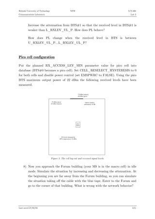 Helsinki University of Technology

NEW

S-72.260

Communications Laboratory

Lab 3

Increase the attenuation from BTS#1 so that the received level in BTS#1 is
weaker than L_RXLEV_UL_P. How does PL behave?
How does PL change when the received level in BTS is between
U_RXLEV_UL_P…L_RXLEV_UL_P?

Pico cell configuration
Put the planned RX_ACCESS_LEV_MIN parameter value for pico cell into
database (BTS#0 becomes a pico cell). Set CELL_RESELECT_HYSTERESIS to 0
for both cells and disable power control (set EMSPWRC to FALSE). Using the pico
BTS maximum output power of 22 dBm the following received levels have been
measured.
-7 0 d B m
-6 0 d B m
-7 5 d B m (p ic o )
-8 5 d B m (m a c ro )

(m a c ro )
(p ic o )

in d o o r-o u td o o r
a tte n u a tio n 1 6 d B

p ic o
B T S

A ll le v e ls m e a s u re d a t
B T S o u tp u t p o w e r 2 2 d B m

Figure 2. The cell lay-out and received signal levels.

8) Now you approach the Forum building (your MS is in the macro cell) in idle
mode. Simulate the situation by increasing and decreasing the attenuation. At
the beginning you are far away from the Forum building, so you can simulate
the situation taking off the cable with the blue tape. Enter to the Forum and
go to the corner of that building. What is wrong with the network behavior?

Last saved 27/02/02

4(5)

 