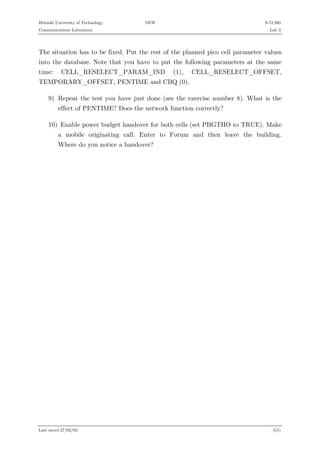 Helsinki University of Technology

NEW

S-72.260

Communications Laboratory

Lab 3

The situation has to be fixed. Put the rest of the planned pico cell parameter values
into the database. Note that you have to put the following parameters at the same
time:

CELL_RESELECT_PARAM_IND

(1),

CELL_RESELECT_OFFSET,

TEMPORARY_OFFSET, PENTIME and CBQ (0).
9) Repeat the test you have just done (see the exercise number 8). What is the
effect of PENTIME? Does the network function correctly?
10) Enable power budget handover for both cells (set PBGTHO to TRUE). Make
a mobile originating call. Enter to Forum and then leave the building.
Where do you notice a handover?

Last saved 27/02/02

5(5)

 