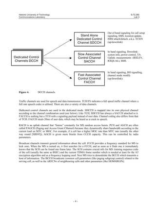 Helsinki University of Technology
Communications Laboratory

S-72.260
Lab 3

Stand Alone
Dedicated Control
Channel SDCCH

Slow Associated
Control Channel
SACCH

Dedicated Control
Channels DCCH

Fast Associated
Control Channel
FACCH
Figure 4.

Out of band signaling for call setup
signaling, SMS, location update,
IMSI attach/detach, a.k.a. TCH/8
(up/downlink)

In band signaling. Downlink:
system info, power control, TA.
Uplink: measurements (RXLEV,
RXQUAL), SMS.

In band signaling, HO signalling,
channel mode modify
(up/downlink)

DCCH channels.

Traffic channels are used for speech and data transmission. TCH/FS indicates a full speed traffic channel where a
full rate speech codec is utilised. There are also a variety of data channels.
Dedicated control channels are used in the dedicated mode. SDCCH is mapped into its own physical channel
according to the channel combination used (see below). Like TCH, SDCCH has always a SACCH attached to it.
FACCH is nothing but a TCH with a signaling payload instead of user data. Channel coding also differs from that
of TCH. FACCH steals 20ms of user data, which may be heard as a crack in speech.
RACH is an uplink channel that “listens” constantly for MS random access bursts. PCH and AGCH are often
called PAGCH (Paging and Access Grant CHannel) because they dynamically share bandwidth according to the
current load on MTC or MOC. For example, if a cell has a higher MOC rate than MTC rate (usually the other
way round [SBS95]), AGCH is given more blocks from CCCH capacity. This can be controlled by radio
parameters.
Broadcast channels transmit general information about the cell. FCCH provides a frequency standard for MS to
lock onto. When the MS is turned on, it first searches for a FCCH, and as soon as it finds one it immediately
knows that the SCH can be found one frame later. The SCH contains crucial info for MS: training sequence code
of the cell (usually the same as BSIC) and the current TDMA frame number which is needed at least for the A5
encryption algorithm and as a frequency hopping seed. Next MS tries to demodulate the BCCH which transmits a
host of information. The BCCH broadcasts common cell parameters (like paging subgroup control) related to the
serving cell, as well as the ARFCNs of neighbouring cells and other parameters (like HOMARGIN).

-4-

 