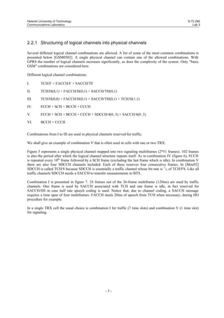 Helsinki University of Technology
Communications Laboratory

S-72.260
Lab 3

2.2.1 Structuring of logical channels into physical channels
Several different logical channel combinations are allowed. A list of some of the most common combinations is
presented below [GSM0502]. A single physical channel can contain one of the allowed combinations. With
GPRS the number of logical channels increases significantly, as does the complexity of the system. Only "basic
GSM" combinations are considered here.
Different logical channel combinations:
I.

TCH/F + FACCH/F + SACCH/TF

II.

TCH/H(0,1) + FACCH/H(0,1) + SACCH/TH(0,1)

III.

TCH/H(0,0) + FACCH/H(0,1) + SACCH/TH(0,1) + TCH/H(1,1)

IV.

FCCH + SCH + BCCH + CCCH

V.

FCCH + SCH + BCCH + CCCH + SDCCH/4(0..3) + SACCH/4(0..3)

VI.

BCCH + CCCH

Combinations from I to III are used in physical channels reserved for traffic.
We shall give an example of combination V that is often used in cells with one or two TRX.
Figure 5 represents a single physical channel mapped into two signaling multiframes (2*51 frames). 102 frames
is also the period after which the logical channel structure repeats itself. As in combination IV (figure 6), FCCH
is repeated every 10th frame followed by a SCH frame (excluding the last frame which is idle). In combination V
there are also four SDCCH channels included. Each of these reserves four consecutive frames. In [Mou92]
SDCCH is called TCH/8 because SDCCH is essentially a traffic channel whose bit rate is 1/8 of TCH/FS. Like all
traffic channels SDCCH needs a SACCH to transfer measurements to BTS.
Combination I is presented in figure 7. 24 frames out of the 26-frame multiframe (120ms) are used by traffic
channels. One frame is used by SACCH associated with TCH and one frame is idle, in fact reserved for
SACCH/HS in case half rate speech coding is used. Notice that, due to channel coding, a SACCH message
requires a time span of four multiframes. FACCH steals 20ms of speech from TCH when necessary, during HO
procedure for example.
In a single TRX cell the usual choice is combination I for traffic (7 time slots) and combination V (1 time slot)
for signaling.

-5-

 