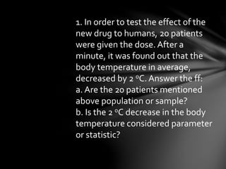 1. In order to test the effect of the
new drug to humans, 20 patients
were given the dose. After a
minute, it was found out that the
body temperature in average,
decreased by 2 oC. Answer the ff:
a. Are the 20 patients mentioned
above population or sample?
b. Is the 2 oC decrease in the body
temperature considered parameter
or statistic?
 