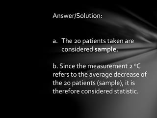 Answer/Solution:
a. The 20 patients taken are
considered sample.
b. Since the measurement 2 oC
refers to the average decrease of
the 20 patients (sample), it is
therefore considered statistic.
 