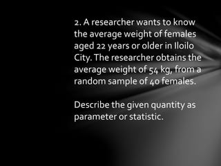 2. A researcher wants to know
the average weight of females
aged 22 years or older in Iloilo
City.The researcher obtains the
average weight of 54 kg, from a
random sample of 40 females.
Describe the given quantity as
parameter or statistic.
 