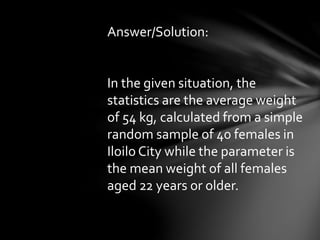 Answer/Solution:
In the given situation, the
statistics are the average weight
of 54 kg, calculated from a simple
random sample of 40 females in
Iloilo City while the parameter is
the mean weight of all females
aged 22 years or older.
 