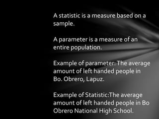 A statistic is a measure based on a
sample.
A parameter is a measure of an
entire population.
Example of parameter:The average
amount of left handed people in
Bo. Obrero, Lapuz.
Example of Statistic:The average
amount of left handed people in Bo
Obrero National High School.
 