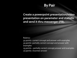 Create a powerpoint presentation/video
presentation on parameter and statistic
and send it thru messenger (FB).
Rubrics:
50 points- correct concept and answer with examples
30 points- partially correct concept and answer with
examples
25 points – partially correct concept,answer and examples
20 ponits- incorrect answer
 