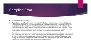 Sampling Error
 Examples of Sampling Errors
 A population specification error means that Netflix does not understand the specific types of
consumers who should be included in the sample. If, for example, Netflix creates a population of
people between the ages of 15 and 25 years old, many of those consumers do not make the
purchasing decision about a video streaming service because they do not work full-time. On the
other hand, if Netflix put together a sample of working adults who make purchase decisions, the
consumers in this group may not watch 10 hours of video programming each week.
 Selection error also causes misrepresentations in the results of a sample, and a common example
is a survey that only relies on a small portion of people who immediately respond. If Netflix makes
an effort to follow up with consumers who don’t initially respond, the results of the survey may
change. Furthermore, if Netflix excludes consumers who don’t respond right away, the sample
results may not reflect the preferences of the entire population.
 