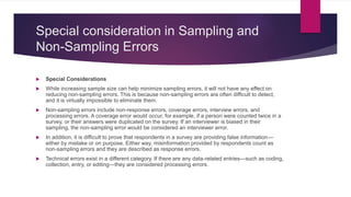 Special consideration in Sampling and
Non-Sampling Errors
 Special Considerations
 While increasing sample size can help minimize sampling errors, it will not have any effect on
reducing non-sampling errors. This is because non-sampling errors are often difficult to detect,
and it is virtually impossible to eliminate them.
 Non-sampling errors include non-response errors, coverage errors, interview errors, and
processing errors. A coverage error would occur, for example, if a person were counted twice in a
survey, or their answers were duplicated on the survey. If an interviewer is biased in their
sampling, the non-sampling error would be considered an interviewer error.
 In addition, it is difficult to prove that respondents in a survey are providing false information—
either by mistake or on purpose. Either way, misinformation provided by respondents count as
non-sampling errors and they are described as response errors.
 Technical errors exist in a different category. If there are any data-related entries—such as coding,
collection, entry, or editing—they are considered processing errors.
 