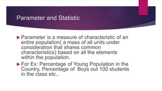 Parameter and Statistic
 Parameter is a measure of characteristic of an
entire population( a mass of all units under
consideration that shares common
characteristics) based on all the elements
within the population.
 For Ex: Percentage of Young Population in the
Country, Percentage of Boys out 100 students
in the class etc.,
 