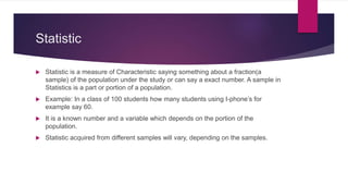 Statistic
 Statistic is a measure of Characteristic saying something about a fraction(a
sample) of the population under the study or can say a exact number. A sample in
Statistics is a part or portion of a population.
 Example: In a class of 100 students how many students using I-phone’s for
example say 60.
 It is a known number and a variable which depends on the portion of the
population.
 Statistic acquired from different samples will vary, depending on the samples.
 