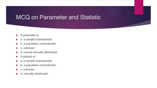 MCQ on Parameter and Statistic
 A parameter is:
 a. a sample characteristic
 b. a population characteristic
 c. unknown
 d. normal normally distributed
 A statistic is:
 a. a sample characteristic
 b. a population characteristic
 c. unknown
 d. normally distributed
 