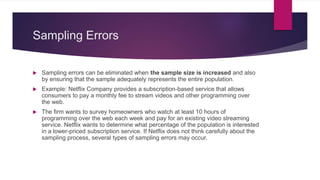 Sampling Errors
 Sampling errors can be eliminated when the sample size is increased and also
by ensuring that the sample adequately represents the entire population.
 Example: Netflix Company provides a subscription-based service that allows
consumers to pay a monthly fee to stream videos and other programming over
the web.
 The firm wants to survey homeowners who watch at least 10 hours of
programming over the web each week and pay for an existing video streaming
service. Netflix wants to determine what percentage of the population is interested
in a lower-priced subscription service. If Netflix does not think carefully about the
sampling process, several types of sampling errors may occur.
 