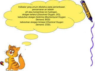 Indikator yang umum diketahui pada pemeriksaan
pencemaran air adalah
pH atau konsentrasi ion hydrogen,
oksigen terlarut (Dissolved Oxygen, DO),
kebutuhan oksigen biokimia (Biochemiycal Oxygen
Demand, BOD)
kebutuhan oksigen kimiawi (Chemical Oxygen
Demand, COD).
 
