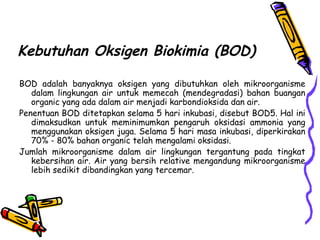 Kebutuhan Oksigen Biokimia (BOD)
BOD adalah banyaknya oksigen yang dibutuhkan oleh mikroorganisme
dalam lingkungan air untuk memecah (mendegradasi) bahan buangan
organic yang ada dalam air menjadi karbondioksida dan air.
Penentuan BOD ditetapkan selama 5 hari inkubasi, disebut BOD5. Hal ini
dimaksudkan untuk meminimumkan pengaruh oksidasi ammonia yang
menggunakan oksigen juga. Selama 5 hari masa inkubasi, diperkirakan
70% - 80% bahan organic telah mengalami oksidasi.
Jumlah mikroorganisme dalam air lingkungan tergantung pada tingkat
kebersihan air. Air yang bersih relative mengandung mikroorganisme
lebih sedikit dibandingkan yang tercemar.
 