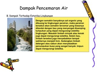 Dampak Pencemaran Air
B. Dampak Terhadap Estetika Lingkungan
Dengan semakin banyaknya zat organic yang
dibuang ke lingkungan perairan, maka perairan
tersebut akan semakin tercemar yang biasanya
ditandai dengan bau yang menyengat disamping
tumpukan yang dapat mengurangi estetika
lingkungan. Masalah limbah minyak atau lemak
juga dapat mengurangi estetika. Selain bau,
limbah tersebut juga menyebabkan tempat
sekitarnya menjadi licin. Sedangkan limbah
detergen atau sabun akan menyebabkan
penumpukan busa yang sangat banyak. Inipun
dapat mengurangi estetika.
 