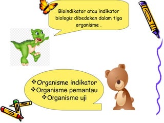 Bioindikator atau indikator
biologis dibedakan dalam tiga
organisme .
Organisme indikator
Organisme pemantau
Organisme uji
 