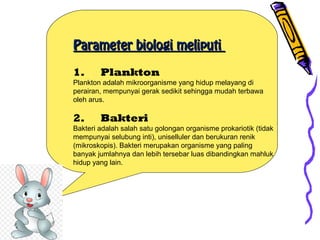 Parameter biologi meliputiParameter biologi meliputi
1.      Plankton
Plankton adalah mikroorganisme yang hidup melayang di
perairan, mempunyai gerak sedikit sehingga mudah terbawa
oleh arus.
2.      Bakteri
Bakteri adalah salah satu golongan organisme prokariotik (tidak
mempunyai selubung inti), uniselluler dan berukuran renik
(mikroskopis). Bakteri merupakan organisme yang paling
banyak jumlahnya dan lebih tersebar luas dibandingkan mahluk
hidup yang lain.
 