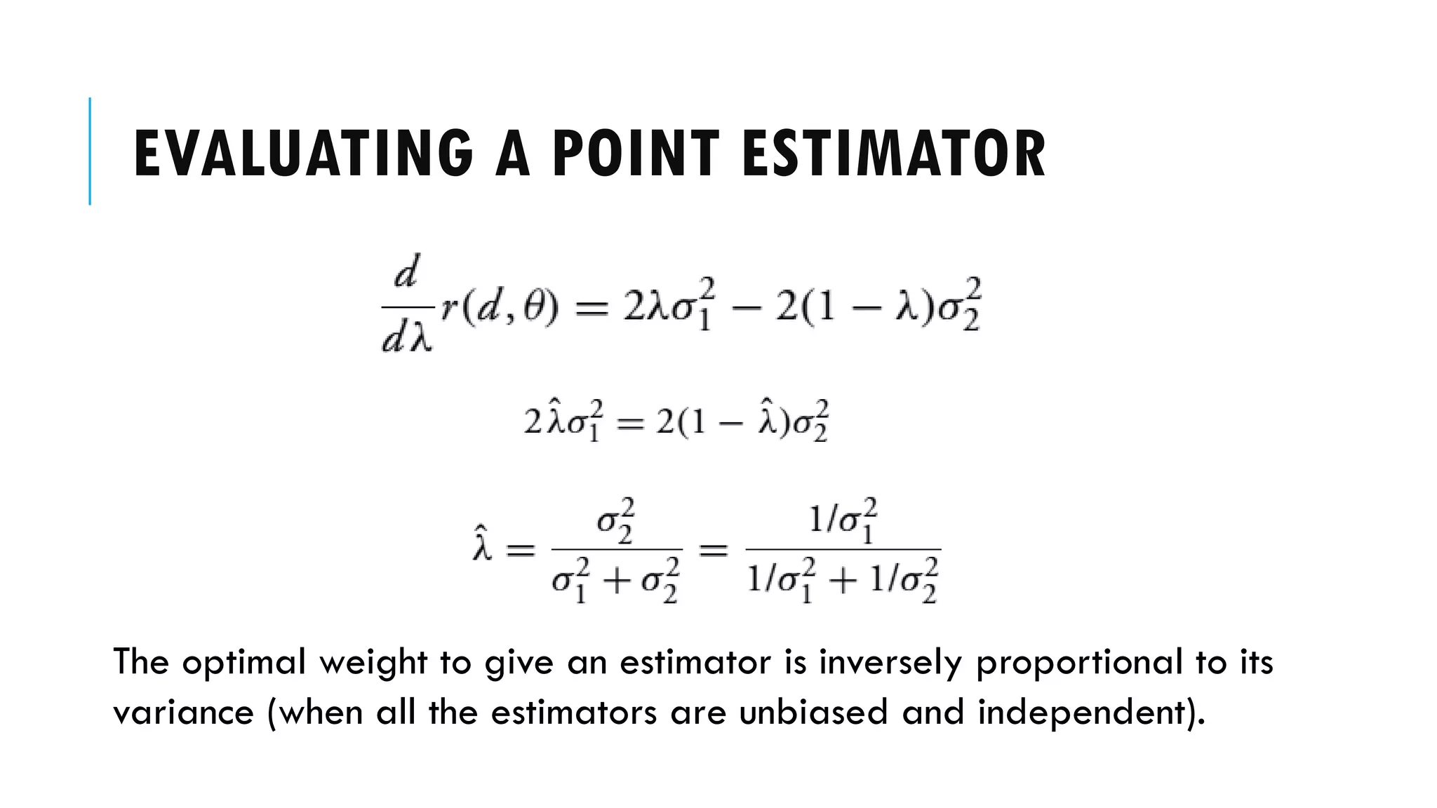 EVALUATING A POINT ESTIMATOR
The optimal weight to give an estimator is inversely proportional to its
variance (when all the estimators are unbiased and independent).
 