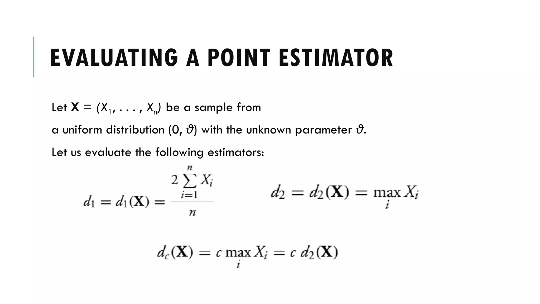 EVALUATING A POINT ESTIMATOR
Let X = (X1, . . . , Xn) be a sample from
a uniform distribution (0, θ) with the unknown parameter θ.
Let us evaluate the following estimators:
 