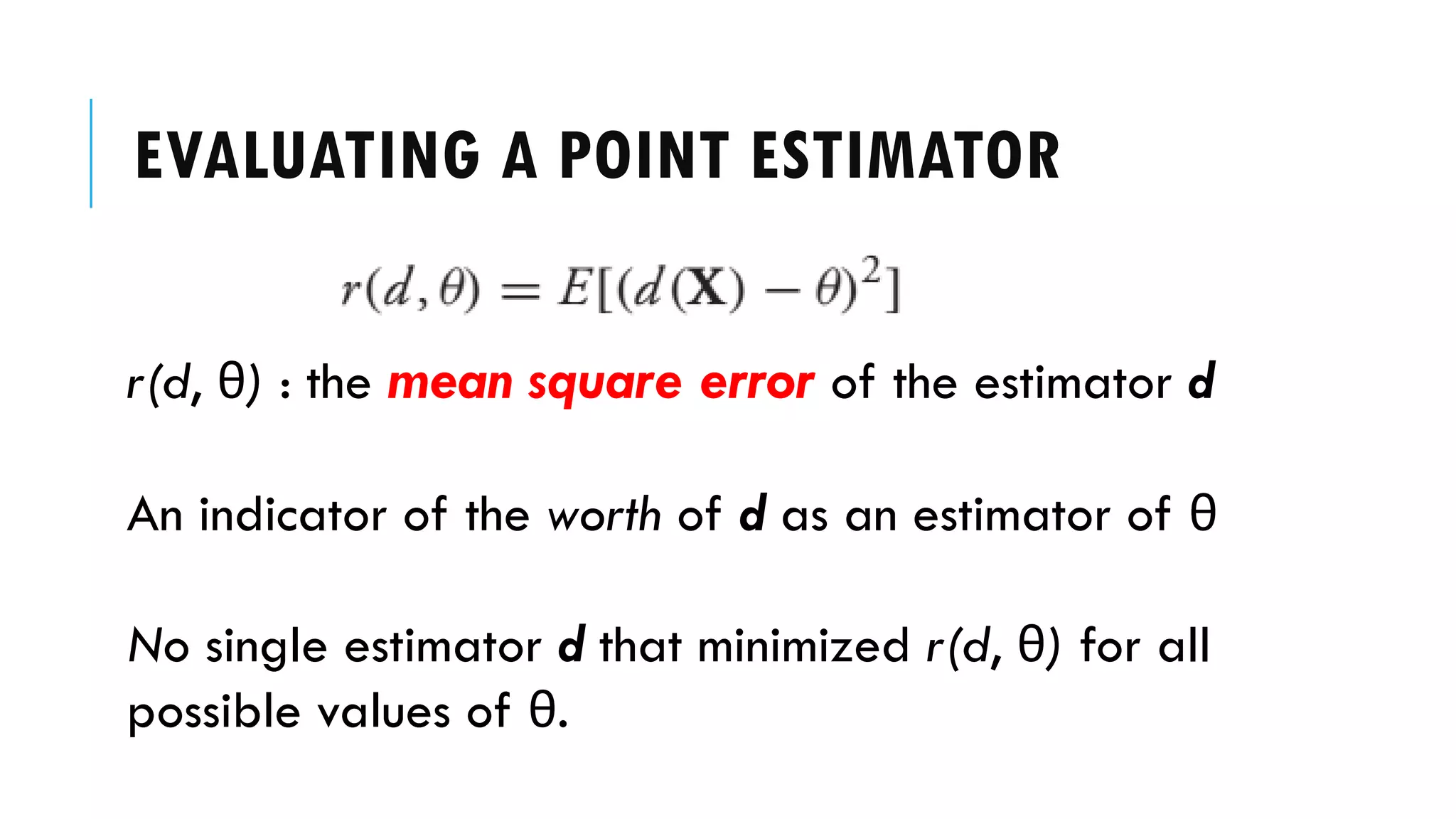EVALUATING A POINT ESTIMATOR
r(d, θ) : the mean square error of the estimator d
An indicator of the worth of d as an estimator of θ
No single estimator d that minimized r(d, θ) for all
possible values of θ.
 