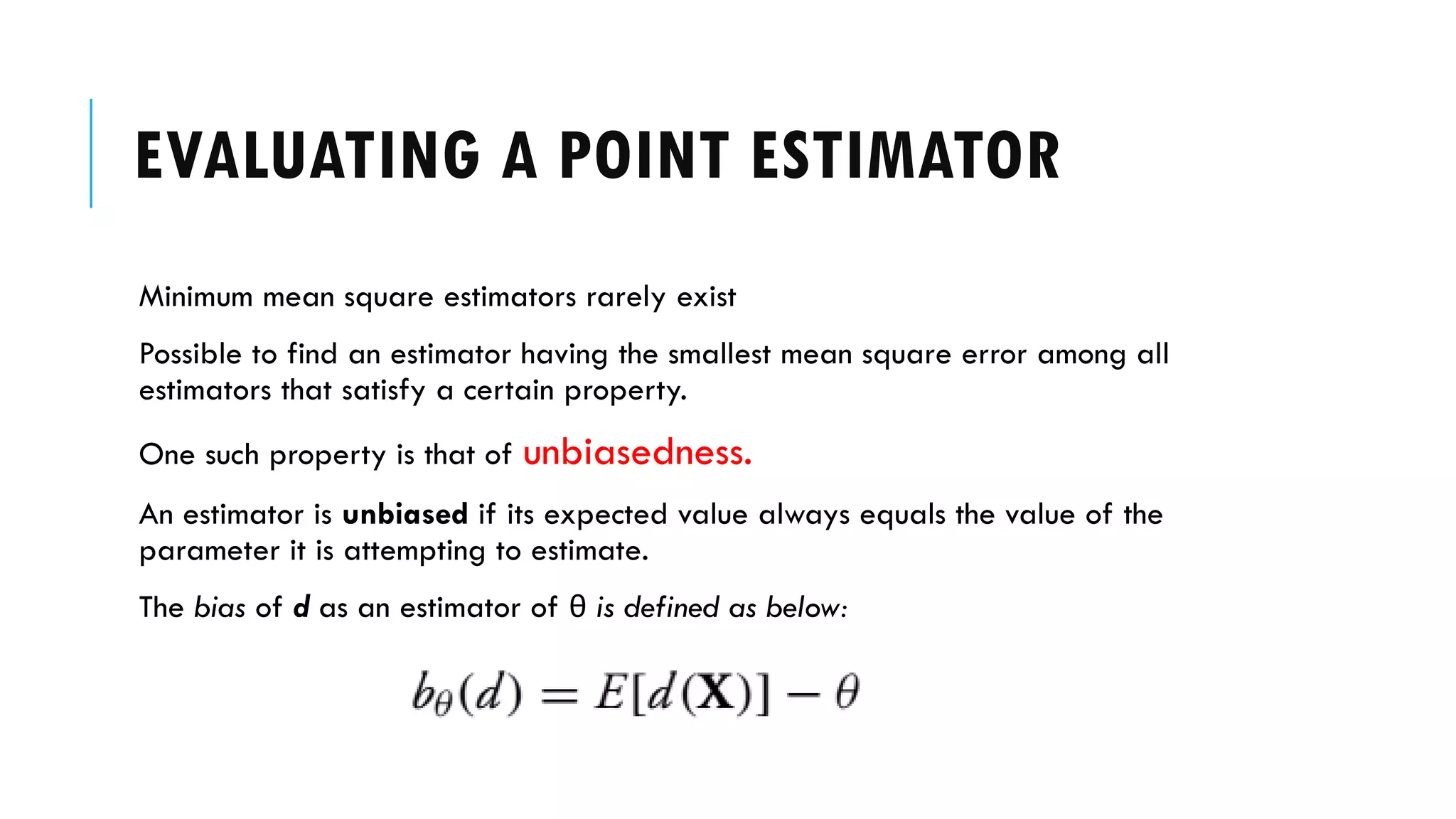 EVALUATING A POINT ESTIMATOR
Minimum mean square estimators rarely exist
Possible to find an estimator having the smallest mean square error among all
estimators that satisfy a certain property.
One such property is that of unbiasedness.
An estimator is unbiased if its expected value always equals the value of the
parameter it is attempting to estimate.
The bias of d as an estimator of θ is defined as below:
 